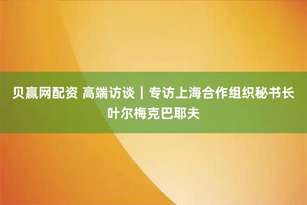贝赢网配资 高端访谈｜专访上海合作组织秘书长叶尔梅克巴耶夫