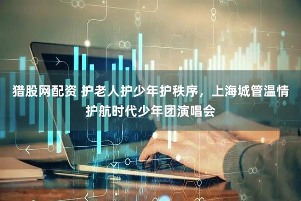 猎股网配资 护老人护少年护秩序，上海城管温情护航时代少年团演唱会