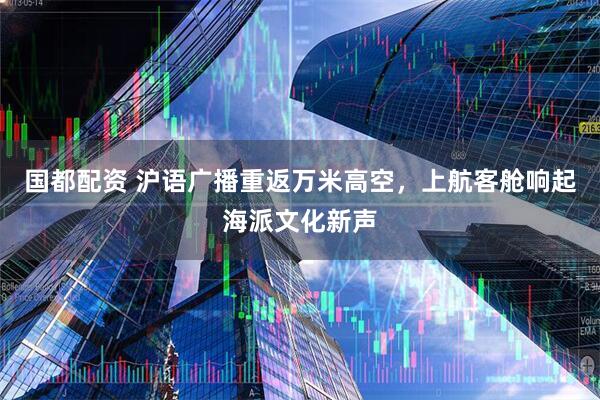 国都配资 沪语广播重返万米高空，上航客舱响起海派文化新声