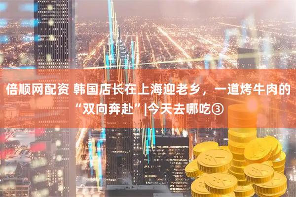 倍顺网配资 韩国店长在上海迎老乡，一道烤牛肉的“双向奔赴”|今天去哪吃③
