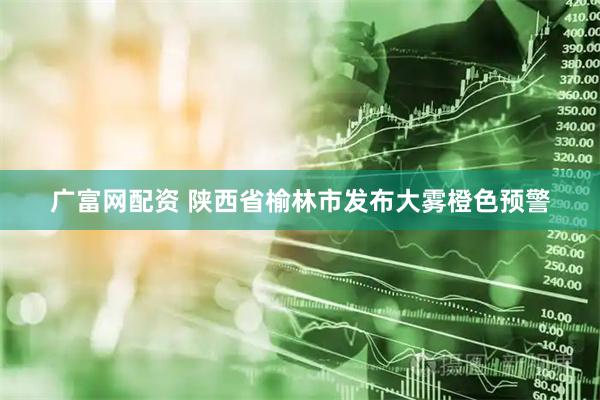 广富网配资 陕西省榆林市发布大雾橙色预警