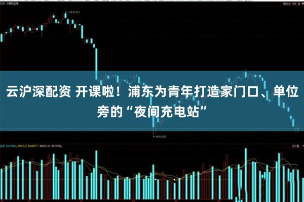 云沪深配资 开课啦！浦东为青年打造家门口、单位旁的“夜间充电站”