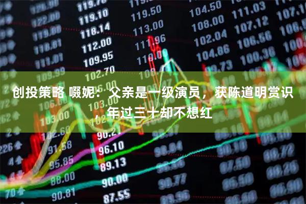 创投策略 啜妮：父亲是一级演员，获陈道明赏识，年过三十却不想红