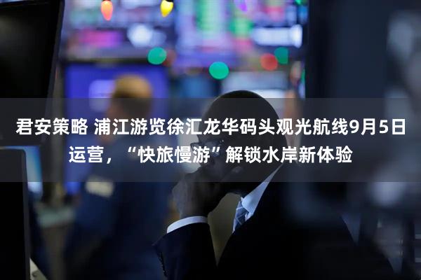 君安策略 浦江游览徐汇龙华码头观光航线9月5日运营，“快旅慢游”解锁水岸新体验