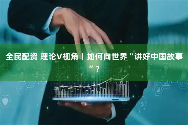 全民配资 理论V视角丨如何向世界“讲好中国故事”？