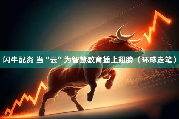 闪牛配资 当“云”为智慧教育插上翅膀（环球走笔）