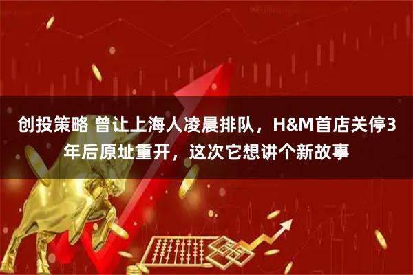 创投策略 曾让上海人凌晨排队，H&M首店关停3年后原址重开，这次它想讲个新故事