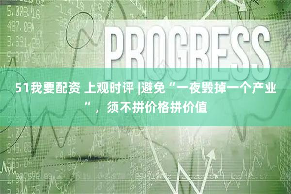 51我要配资 上观时评 |避免“一夜毁掉一个产业”，须不拼价格拼价值