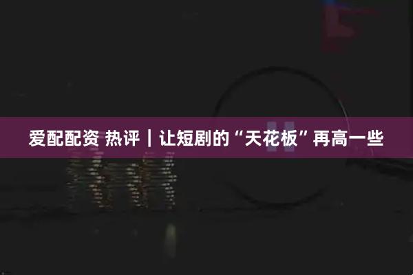 爱配配资 热评｜让短剧的“天花板”再高一些