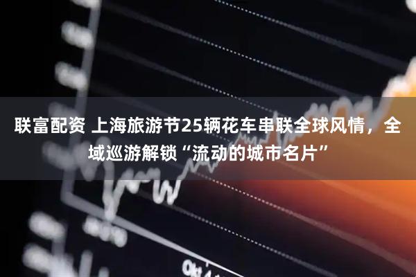 联富配资 上海旅游节25辆花车串联全球风情，全域巡游解锁“流动的城市名片”