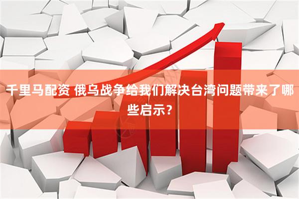 千里马配资 俄乌战争给我们解决台湾问题带来了哪些启示？