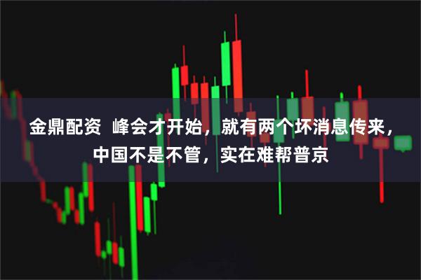 金鼎配资  峰会才开始，就有两个坏消息传来，中国不是不管，实在难帮普京
