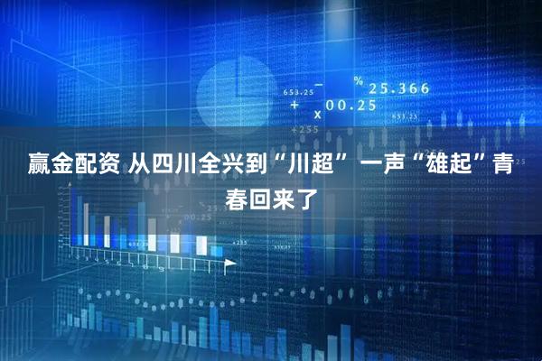 赢金配资 从四川全兴到“川超” 一声“雄起”青春回来了