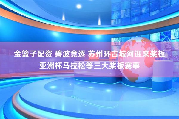 金篮子配资 碧波竞逐 苏州环古城河迎来桨板亚洲杯马拉松等三大桨板赛事