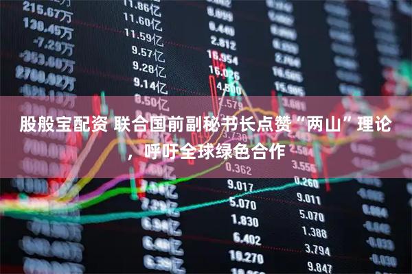 股般宝配资 联合国前副秘书长点赞“两山”理论，呼吁全球绿色合作