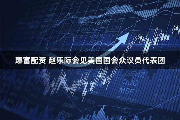 臻富配资 赵乐际会见美国国会众议员代表团