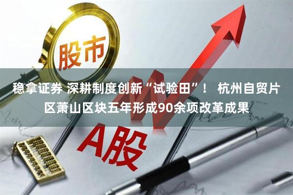 稳拿证券 深耕制度创新“试验田”！ 杭州自贸片区萧山区块五年形成90余项改革成果