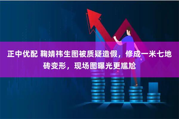 正中优配 鞠婧祎生图被质疑造假，修成一米七地砖变形，现场图曝光更尴尬