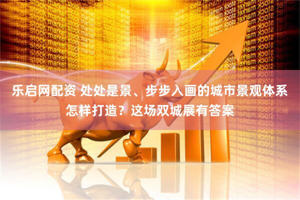 乐启网配资 处处是景、步步入画的城市景观体系怎样打造？这场双城展有答案