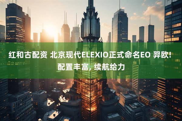 红和古配资 北京现代ELEXIO正式命名EO 羿欧! 配置丰富, 续航给力