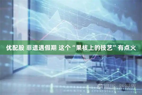 优配股 非遗遇假期 这个“果核上的技艺”有点火