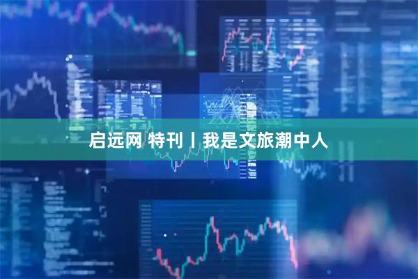 启远网 特刊丨我是文旅潮中人