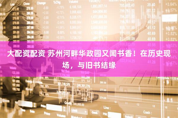 大配资配资 苏州河畔华政园又闻书香！在历史现场，与旧书结缘