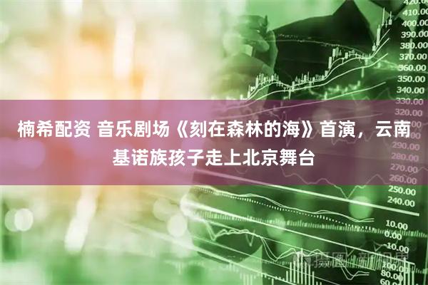 楠希配资 音乐剧场《刻在森林的海》首演，云南基诺族孩子走上北京舞台