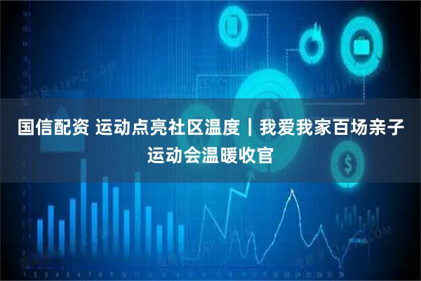 国信配资 运动点亮社区温度｜我爱我家百场亲子运动会温暖收官