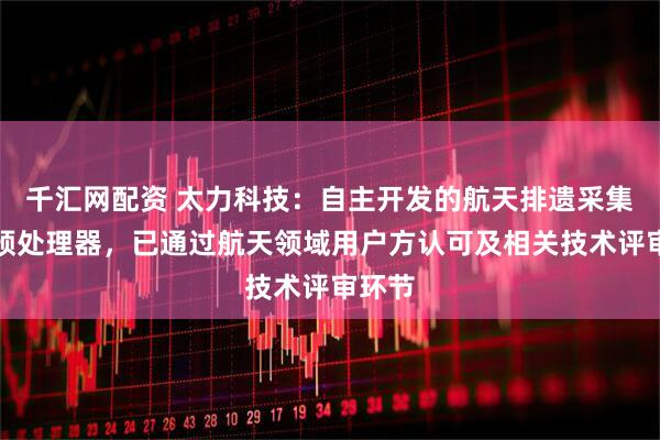 千汇网配资 太力科技：自主开发的航天排遗采集器与预处理器，已通过航天领域用户方认可及相关技术评审环节