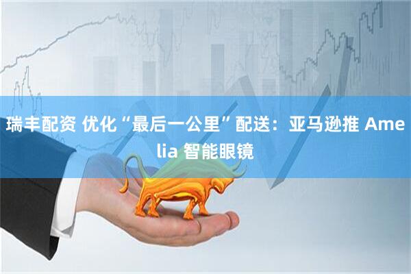 瑞丰配资 优化“最后一公里”配送：亚马逊推 Amelia 智能眼镜
