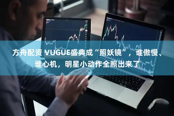 方舟配资 VUGUE盛典成“照妖镜”，谁傲慢、谁心机，明星小动作全照出来了