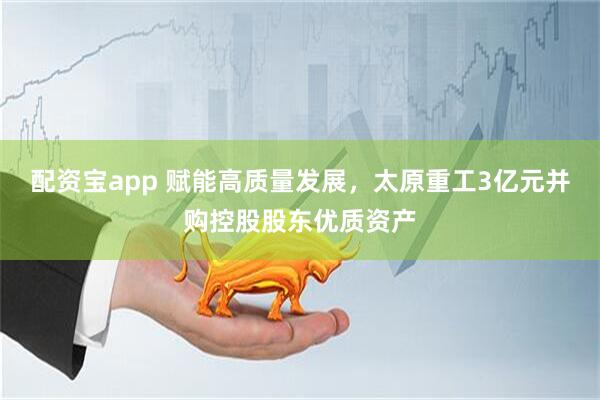 配资宝app 赋能高质量发展，太原重工3亿元并购控股股东优质资产