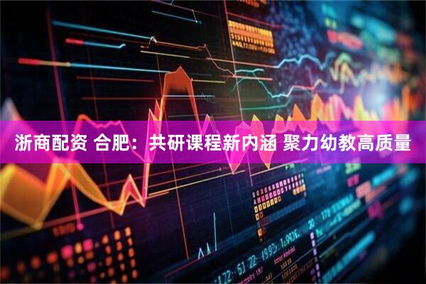浙商配资 合肥：共研课程新内涵 聚力幼教高质量