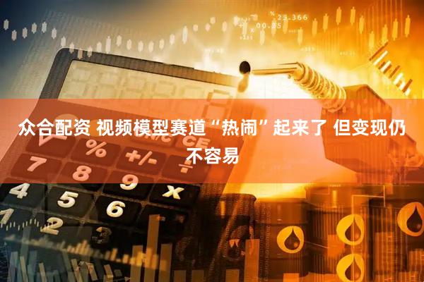 众合配资 视频模型赛道“热闹”起来了 但变现仍不容易