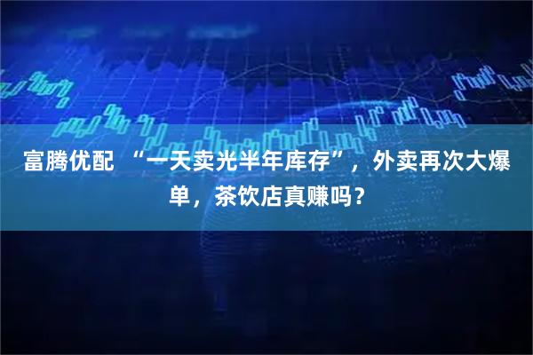 富腾优配  “一天卖光半年库存”，外卖再次大爆单，茶饮店真赚吗？