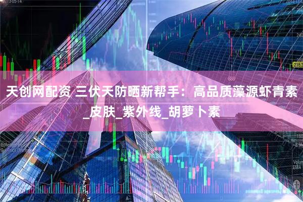 天创网配资 三伏天防晒新帮手：高品质藻源虾青素_皮肤_紫外线_胡萝卜素