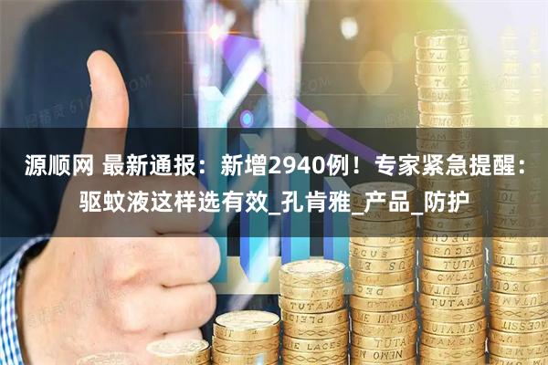 源顺网 最新通报：新增2940例！专家紧急提醒：驱蚊液这样选有效_孔肯雅_产品_防护
