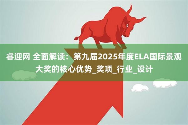 睿迎网 全面解读：第九届2025年度ELA国际景观大奖的核心优势_奖项_行业_设计