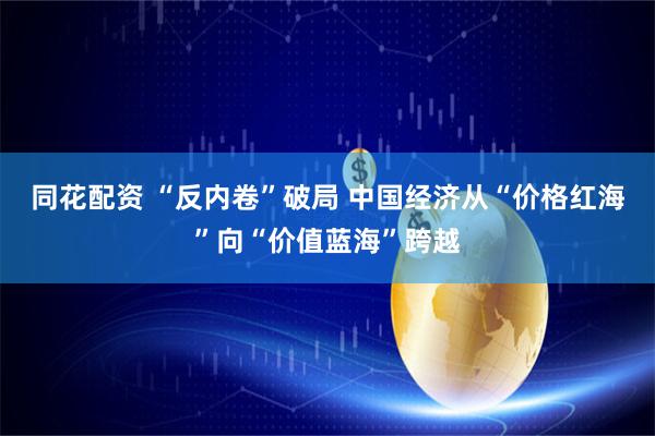 同花配资 “反内卷”破局 中国经济从“价格红海”向“价值蓝海”跨越