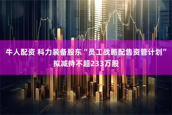 牛人配资 科力装备股东“员工战略配售资管计划”拟减持不超233万股