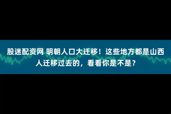 股迷配资网 明朝人口大迁移！这些地方都是山西人迁移过去的，看看你是不是？