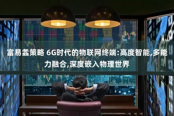 富易螽策略 6G时代的物联网终端:高度智能,多能力融合,深度嵌入物理世界