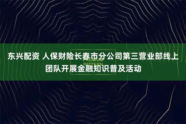 东兴配资 人保财险长春市分公司第三营业部线上团队开展金融知识普及活动