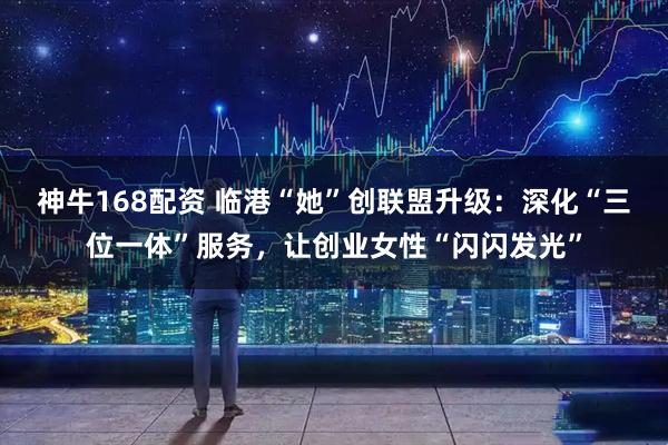 神牛168配资 临港“她”创联盟升级：深化“三位一体”服务，让创业女性“闪闪发光”