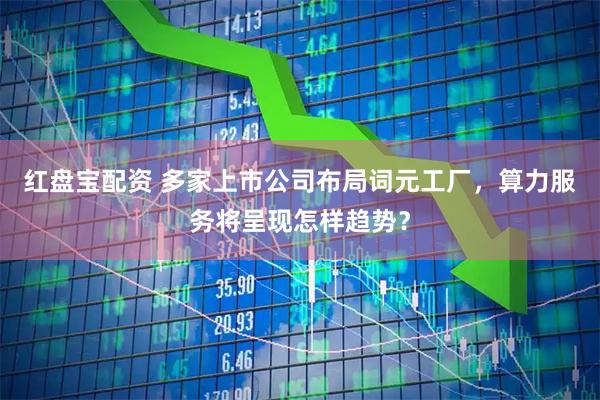 红盘宝配资 多家上市公司布局词元工厂，算力服务将呈现怎样趋势？