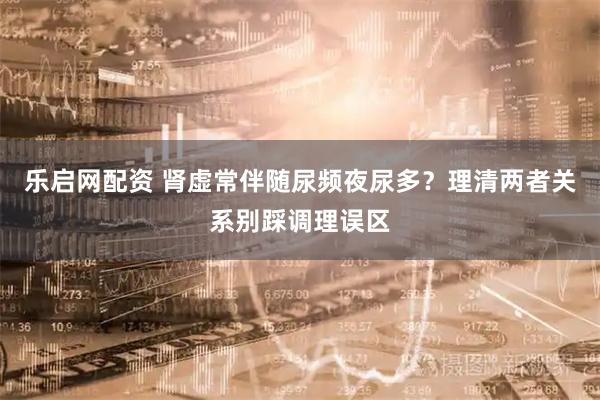 乐启网配资 肾虚常伴随尿频夜尿多？理清两者关系别踩调理误区